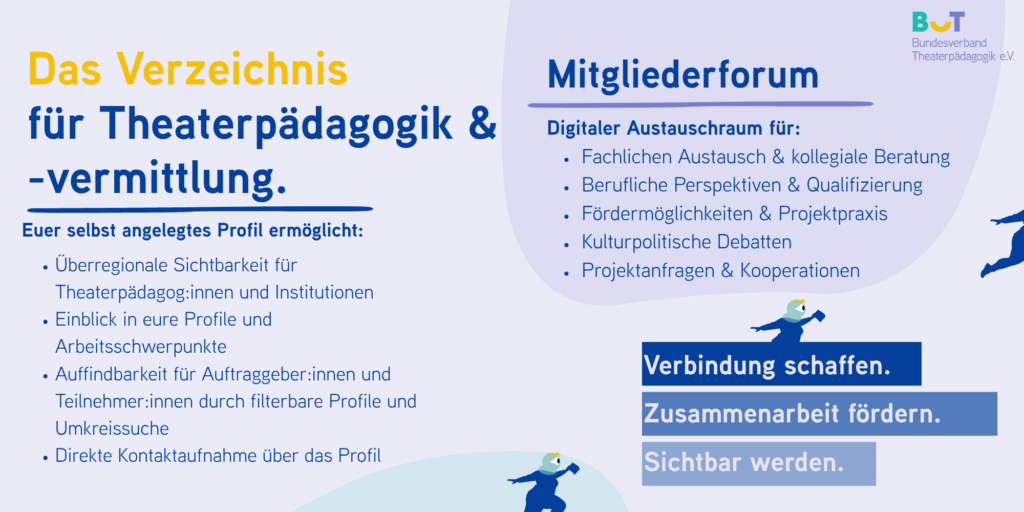 Auf einer Seite:
Das Verzeichnis für Theaterpädagogik & -vermittlung; Euer selbst angelegtes Profil ermöglicht:
- Überregionale Sichtbarkeit für Theaterpädagog:innen und Institutionen
- Einblick in eure Profile und Arbeitsschwerpunkte
- Auffindbarkeit für Auftraggeber:innen und Teilnehmer:innen durch filterbare Profile und Umkreissuche
- Direkte Kontaktaufnahme über das Profil
Auf der anderen Seite: Das Mitgliederforum; Digitaler Austauschraum für:
- Fachlichen Austausch & kollegiale Beratung
- Berufliche Perspektiven & Qualifizierung
- Fördermöglichkeiten & Projektpraxis
- Kulturpolitische Debatten
- Projektanfragen & Kooperationen